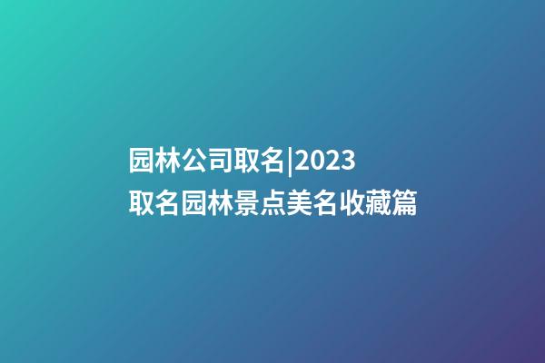 园林公司取名|2023取名园林景点美名收藏篇-第1张-公司起名-玄机派